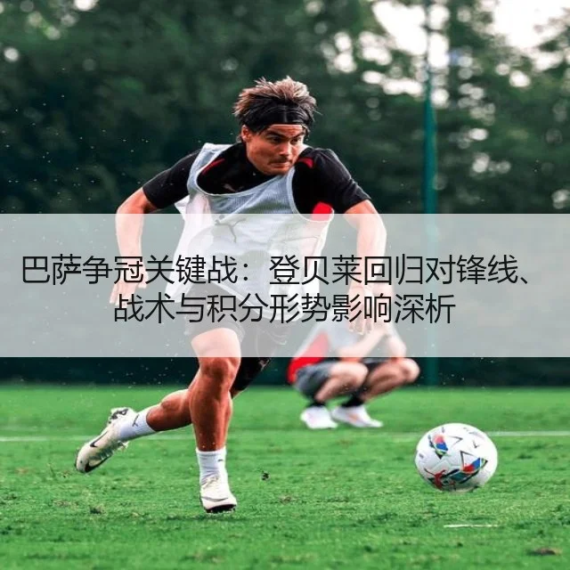 巴萨争冠关键战:登贝莱回归对锋线、战术与积分形势影响深析
